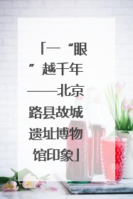一“眼”越千年——北京路县故城遗址博物馆印象